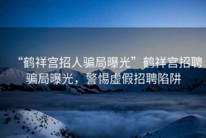 “鶴祥宮招人騙局曝光”鶴祥宮招聘騙局曝光，警惕虛假招聘陷阱