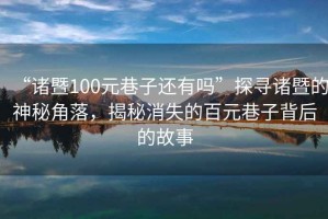 “諸暨100元巷子還有嗎”探尋諸暨的神秘角落，揭秘消失的百元巷子背后的故事