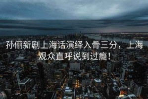 孫儷新劇上海話演繹入骨三分，上海觀眾直呼說到過癮！