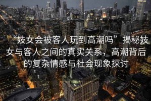 “妓女會被客人玩到高潮嗎”揭秘妓女與客人之間的真實關(guān)系，高潮背后的復(fù)雜情感與社會現(xiàn)象探討