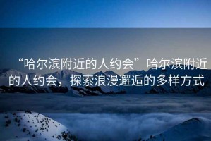 “哈爾濱附近的人約會”哈爾濱附近的人約會，探索浪漫邂逅的多樣方式