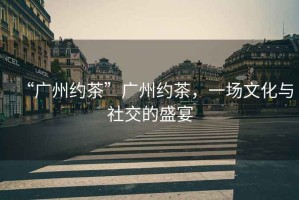 “廣州約茶”廣州約茶，一場文化與社交的盛宴