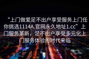 “上門(mén)做愛(ài)足不出戶享受服務(wù)上門(mén)任你挑選1114A.官網(wǎng)永久地址1.cc”上門(mén)服務(wù)革新，足不出戶享受多元化上門(mén)服務(wù)體驗(yàn)的時(shí)代來(lái)臨