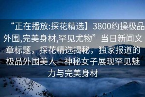 “正在播放:探花精選】3800約操極品外圍,完美身材,罕見尤物”當日新聞文章標題，探花精選揭秘，獨家報道的極品外圍美人—神秘女子展現罕見魅力與完美身材