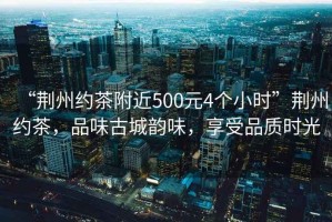 “荊州約茶附近500元4個小時”荊州約茶，品味古城韻味，享受品質時光
