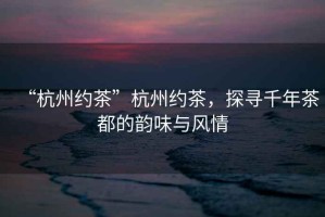 “杭州約茶”杭州約茶，探尋千年茶都的韻味與風情