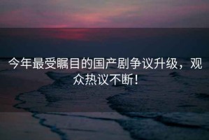 今年最受矚目的國(guó)產(chǎn)劇爭(zhēng)議升級(jí)，觀眾熱議不斷！
