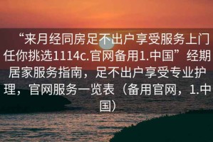 “來月經(jīng)同房足不出戶享受服務(wù)上門任你挑選1114c.官網(wǎng)備用1.中國”經(jīng)期居家服務(wù)指南，足不出戶享受專業(yè)護理，官網(wǎng)服務(wù)一覽表（備用官網(wǎng)，1.中國）