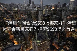 “清遠休閑會所9598場哪家好”清遠休閑會所哪家強？探索9598場之首選