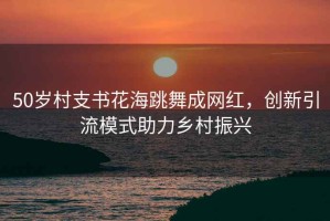 50歲村支書花海跳舞成網紅，創新引流模式助力鄉村振興