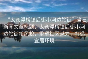 “太倉浮橋鎮后街小河邊站街”當日新聞文章標題，太倉浮橋鎮后街小河邊站街新風貌，重塑社區魅力，打造宜居環境