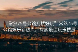 “常熟75號公館幾樓好玩”常熟75號公館娛樂新熱點，探索最佳玩樂樓層