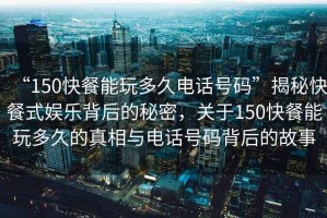 “150快餐能玩多久電話號碼”揭秘快餐式娛樂背后的秘密，關于150快餐能玩多久的真相與電話號碼背后的故事