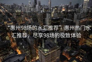 “惠州98場的水匯推薦”惠州熱門水匯推薦，盡享98場的極致體驗