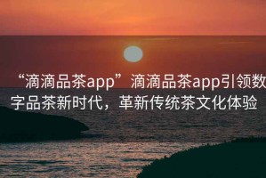 “滴滴品茶app”滴滴品茶app引領數字品茶新時代，革新傳統茶文化體驗