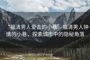 “福清男人愛去的小巷”福清男人鐘情的小巷，探索城市中的隱秘角落