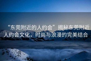 “東莞附近的人約會”揭秘東莞附近人約會文化，時尚與浪漫的完美結合