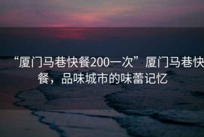 “廈門馬巷快餐200一次”廈門馬巷快餐，品味城市的味蕾記憶
