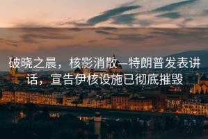 破曉之晨，核影消散—特朗普發(fā)表講話，宣告伊核設(shè)施已徹底摧毀