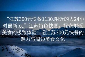 “江蘇300元快餐1130.附近的人24小時(shí)最新.cc”江蘇特色快餐，探索附近美食的極致體驗(yàn)—記江蘇300元快餐的魅力與周邊美食文化
