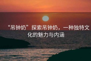 “吊鐘奶”探索吊鐘奶，一種獨特文化的魅力與內涵