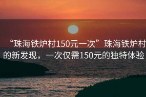 “珠海鐵爐村150元一次”珠海鐵爐村的新發(fā)現(xiàn)，一次僅需150元的獨特體驗