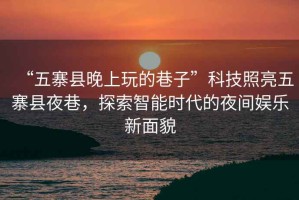 “五寨縣晚上玩的巷子”科技照亮五寨縣夜巷，探索智能時(shí)代的夜間娛樂新面貌