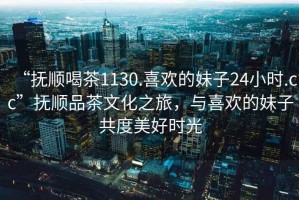 “撫順喝茶1130.喜歡的妹子24小時.cc”撫順品茶文化之旅，與喜歡的妹子共度美好時光
