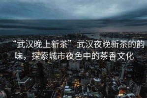 “武漢晚上新茶”武漢夜晚新茶的韻味，探索城市夜色中的茶香文化