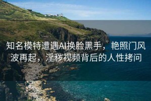 知名模特遭遇AI換臉黑手，艷照門風波再起，淫穢視頻背后的人性拷問