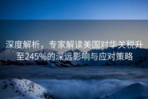深度解析，專家解讀美國對華關稅升至245%的深遠影響與應對策略