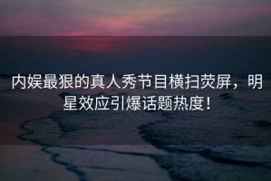 內(nèi)娛最狠的真人秀節(jié)目橫掃熒屏，明星效應引爆話題熱度！