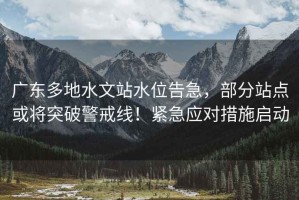 廣東多地水文站水位告急，部分站點或將突破警戒線！緊急應對措施啟動