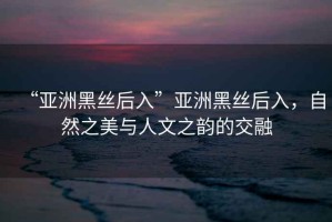 “亞洲黑絲后入”亞洲黑絲后入，自然之美與人文之韻的交融