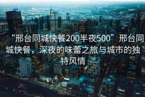 “邢臺同城快餐200半夜500”邢臺同城快餐，深夜的味蕾之旅與城市的獨特風情