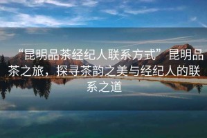 “昆明品茶經(jīng)紀(jì)人聯(lián)系方式”昆明品茶之旅，探尋茶韻之美與經(jīng)紀(jì)人的聯(lián)系之道
