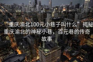 “重慶渝北100元小巷子叫什么”揭秘重慶渝北的神秘小巷，百元巷的傳奇故事