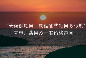 “大保健項目一般做哪些項目多少錢”內容、費用及一般價格范圍