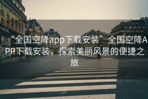 “全國空降app下載安裝”全國空降APP下載安裝，探索美麗風景的便捷之旅