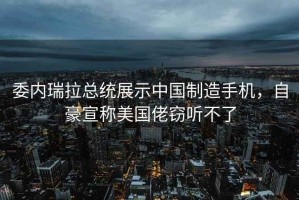 委內瑞拉總統展示中國制造手機，自豪宣稱美國佬竊聽不了