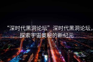 “深時代黑洞論壇”深時代黑洞論壇，探索宇宙奧秘的新紀元