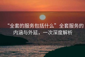 “全套的服務包括什么”全套服務的內涵與外延，一次深度解析