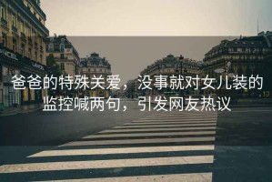 爸爸的特殊關(guān)愛(ài)，沒(méi)事就對(duì)女兒裝的監(jiān)控喊兩句，引發(fā)網(wǎng)友熱議