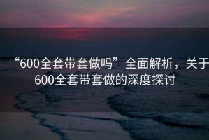 “600全套帶套做嗎”全面解析，關于600全套帶套做的深度探討