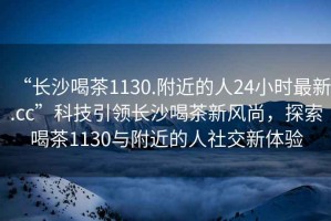 “長沙喝茶1130.附近的人24小時最新.cc”科技引領(lǐng)長沙喝茶新風尚，探索喝茶1130與附近的人社交新體驗