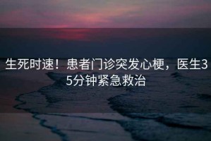 生死時(shí)速！患者門診突發(fā)心梗，醫(yī)生35分鐘緊急救治