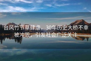 臺風竹節草肆虐，30年歷史大橋不幸被沖毀，引發社會廣泛關注