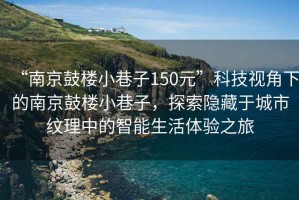 “南京鼓樓小巷子150元”科技視角下的南京鼓樓小巷子，探索隱藏于城市紋理中的智能生活體驗之旅