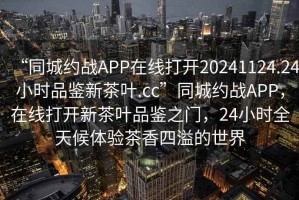“同城約戰APP在線打開20241124.24小時品鑒新茶葉.cc”同城約戰APP，在線打開新茶葉品鑒之門，24小時全天候體驗茶香四溢的世界