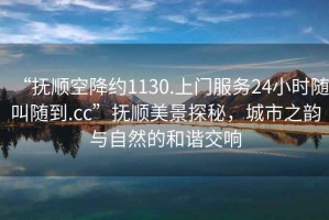 “撫順空降約1130.上門服務(wù)24小時隨叫隨到.cc”撫順美景探秘，城市之韻與自然的和諧交響